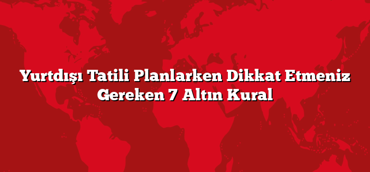 Yurtdışı Tatili Planlarken Dikkat Etmeniz Gereken 7 Altın Kural