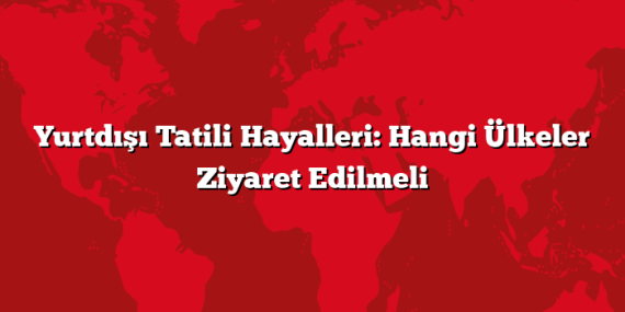 Yurtdışı Tatili Hayalleri: Hangi Ülkeler Ziyaret Edilmeli