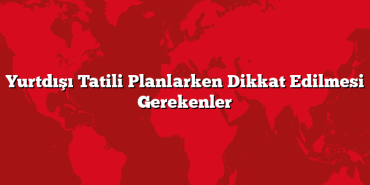 Yurtdışı Tatili Planlarken Dikkat Edilmesi Gerekenler