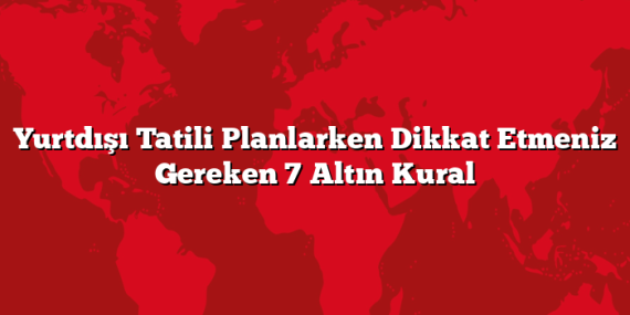 Yurtdışı Tatili Planlarken Dikkat Etmeniz Gereken 7 Altın Kural