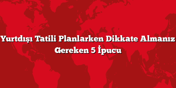 Yurtdışı Tatili Planlarken Dikkate Almanız Gereken 5 İpucu