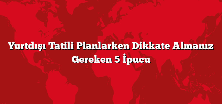 Yurtdışı Tatili Planlarken Dikkate Almanız Gereken 5 İpucu