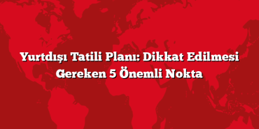 Yurtdışı Tatili Planı: Dikkat Edilmesi Gereken 5 Önemli Nokta