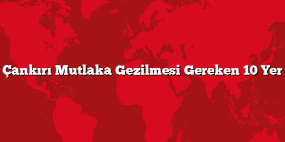 Çankırı Mutlaka Gezilmesi Gereken 10 Yer