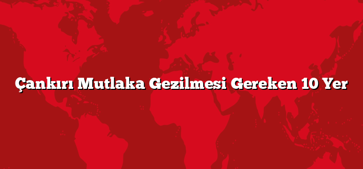 Çankırı Mutlaka Gezilmesi Gereken 10 Yer