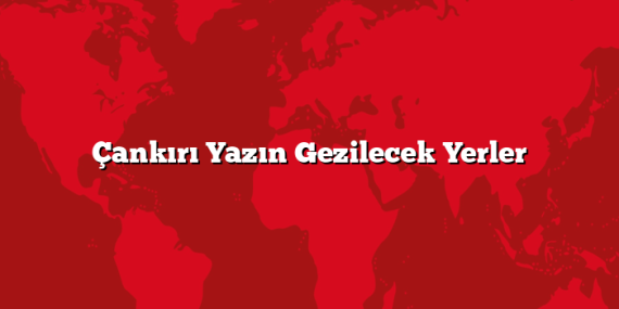 Çankırı Yazın Gezilecek Yerler