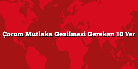 Çorum Mutlaka Gezilmesi Gereken 10 Yer