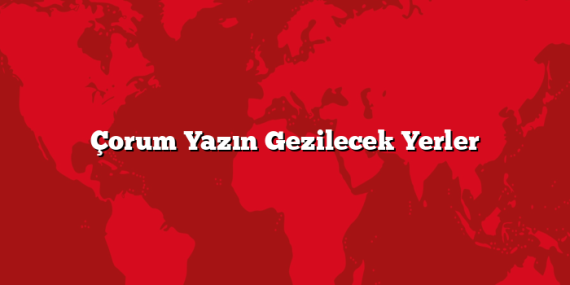 Çorum Yazın Gezilecek Yerler