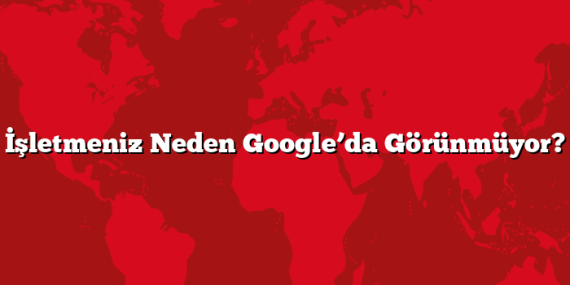 İşletmeniz Neden Google’da Görünmüyor?