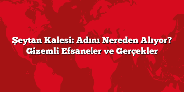 Şeytan Kalesi: Adını Nereden Alıyor? Gizemli Efsaneler ve Gerçekler