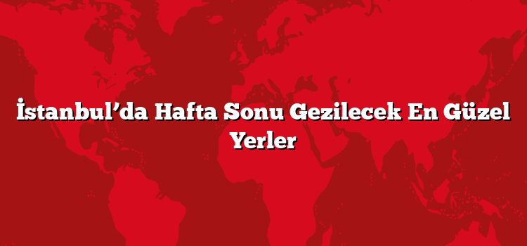İstanbul’da Hafta Sonu Gezilecek En Güzel Yerler