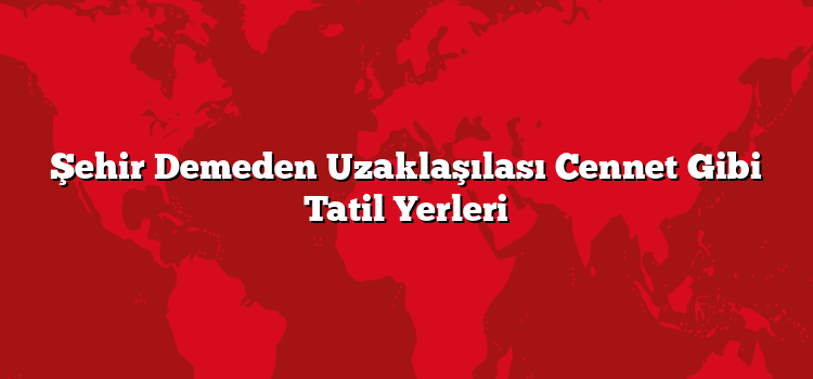 Şehir Demeden Uzaklaşılası Cennet Gibi Tatil Yerleri