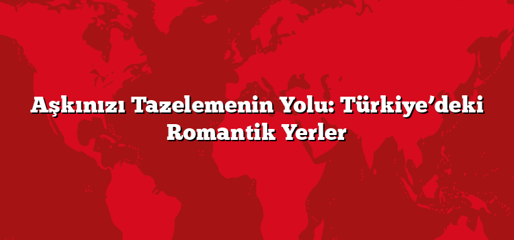 Aşkınızı Tazelemenin Yolu: Türkiye’deki Romantik Yerler