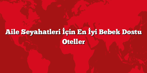 Aile Seyahatleri İçin En İyi Bebek Dostu Oteller