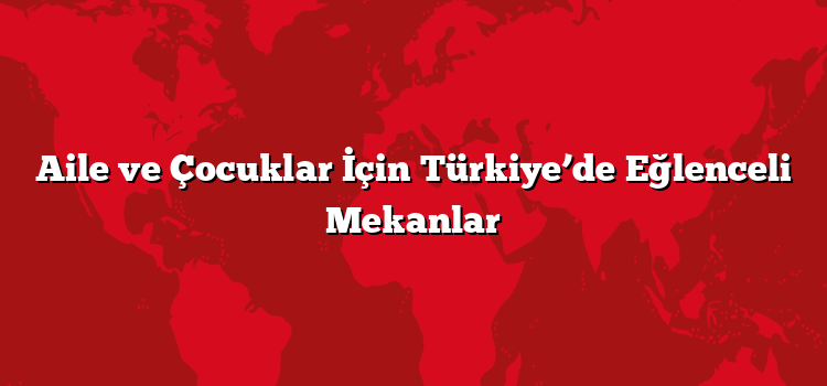 Aile ve Çocuklar İçin Türkiye’de Eğlenceli Mekanlar