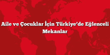 Aile ve Çocuklar İçin Türkiye’de Eğlenceli Mekanlar