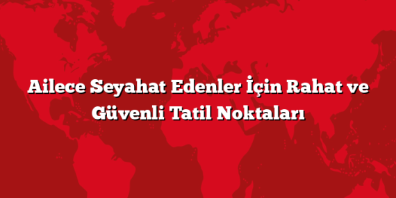 Ailece Seyahat Edenler İçin Rahat ve Güvenli Tatil Noktaları