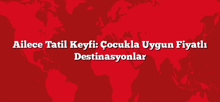Ailece Tatil Keyfi: Çocukla Uygun Fiyatlı Destinasyonlar