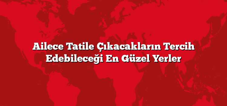 Ailece Tatile Çıkacakların Tercih Edebileceği En Güzel Yerler