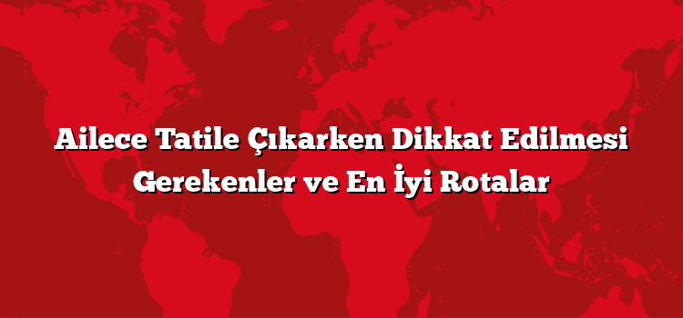 Ailece Tatile Çıkarken Dikkat Edilmesi Gerekenler ve En İyi Rotalar