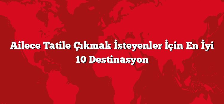 Ailece Tatile Çıkmak İsteyenler İçin En İyi 10 Destinasyon