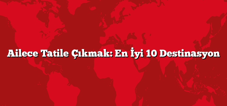 Ailece Tatile Çıkmak: En İyi 10 Destinasyon