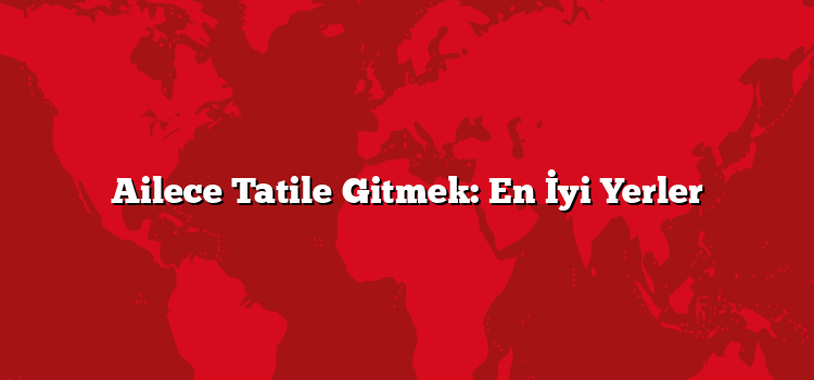 Ailece Tatile Gitmek: En İyi Yerler