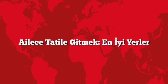 Ailece Tatile Gitmek: En İyi Yerler