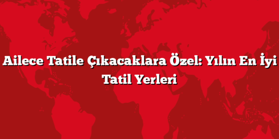 Ailece Tatile Çıkacaklara Özel: Yılın En İyi Tatil Yerleri