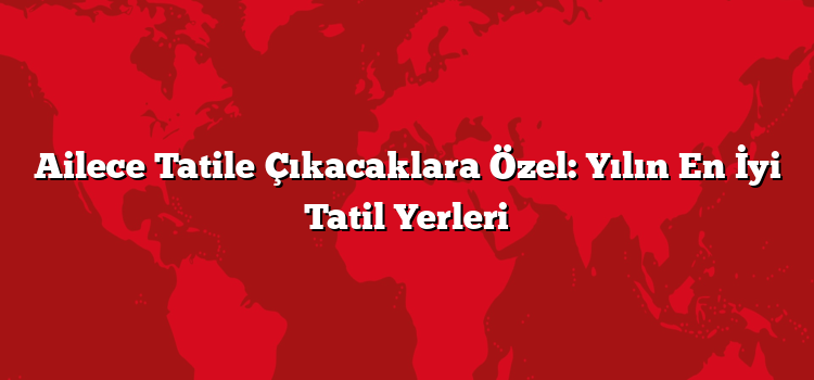 Ailece Tatile Çıkacaklara Özel: Yılın En İyi Tatil Yerleri