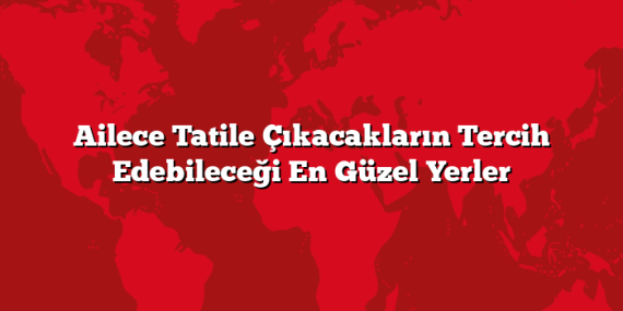 Ailece Tatile Çıkacakların Tercih Edebileceği En Güzel Yerler