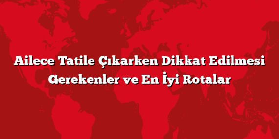 Ailece Tatile Çıkarken Dikkat Edilmesi Gerekenler ve En İyi Rotalar