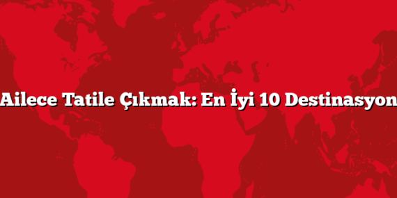 Ailece Tatile Çıkmak: En İyi 10 Destinasyon