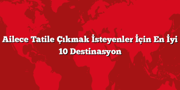 Ailece Tatile Çıkmak İsteyenler İçin En İyi 10 Destinasyon
