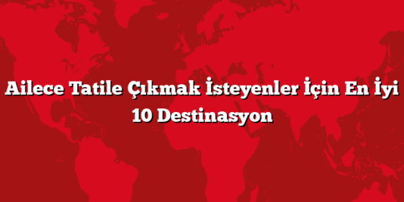 Ailece Tatile Çıkmak İsteyenler İçin En İyi 10 Destinasyon