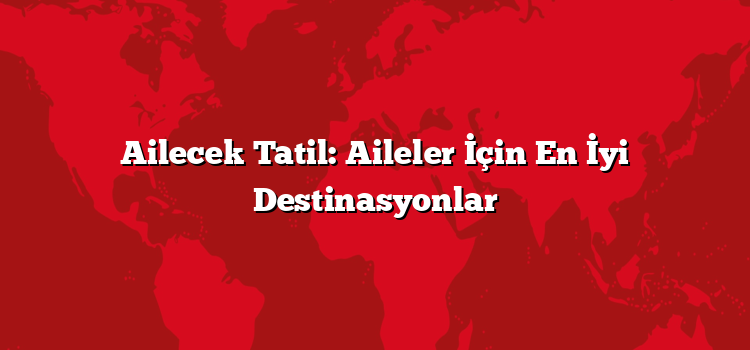 Ailecek Tatil: Aileler İçin En İyi Destinasyonlar