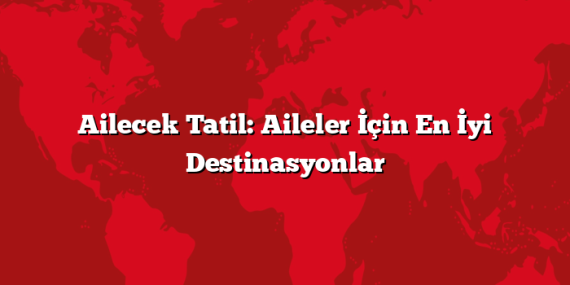 Ailecek Tatil: Aileler İçin En İyi Destinasyonlar