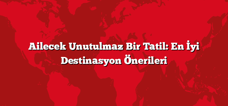 Ailecek Unutulmaz Bir Tatil: En İyi Destinasyon Önerileri