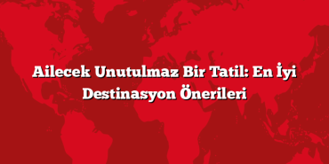 Ailecek Unutulmaz Bir Tatil: En İyi Destinasyon Önerileri