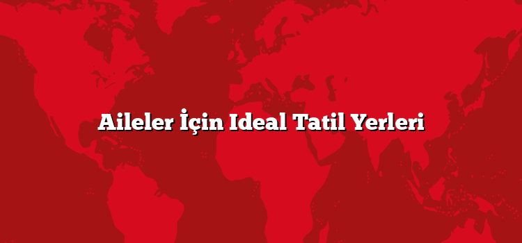 Aileler İçin Ideal Tatil Yerleri