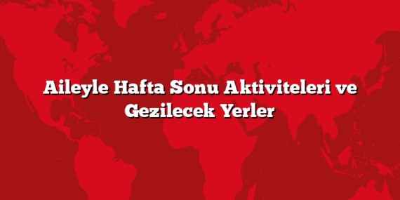 Aileyle Hafta Sonu Aktiviteleri ve Gezilecek Yerler