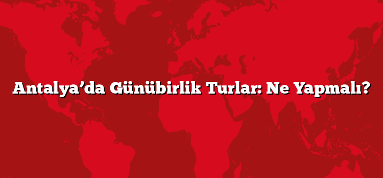 Antalya’da Günübirlik Turlar: Ne Yapmalı?