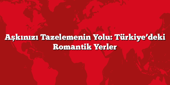 Aşkınızı Tazelemenin Yolu: Türkiye’deki Romantik Yerler
