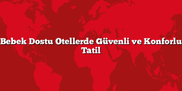 Bebek Dostu Otellerde Güvenli ve Konforlu Tatil