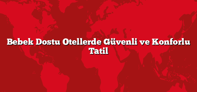 Bebek Dostu Otellerde Güvenli ve Konforlu Tatil