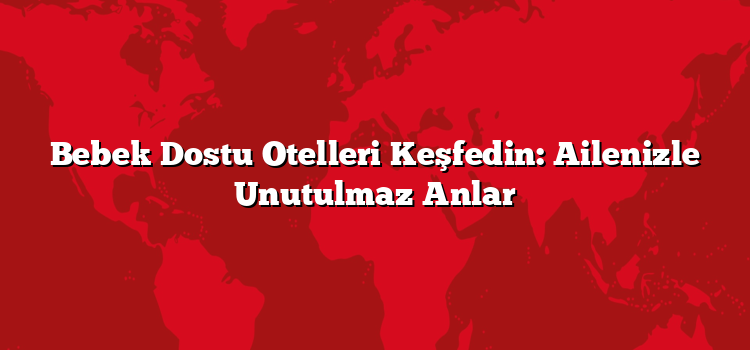 Bebek Dostu Otelleri Keşfedin: Ailenizle Unutulmaz Anlar