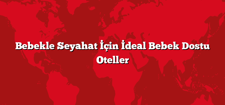 Bebekle Seyahat İçin İdeal Bebek Dostu Oteller