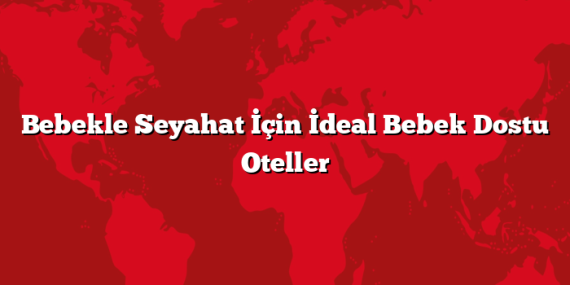 Bebekle Seyahat İçin İdeal Bebek Dostu Oteller