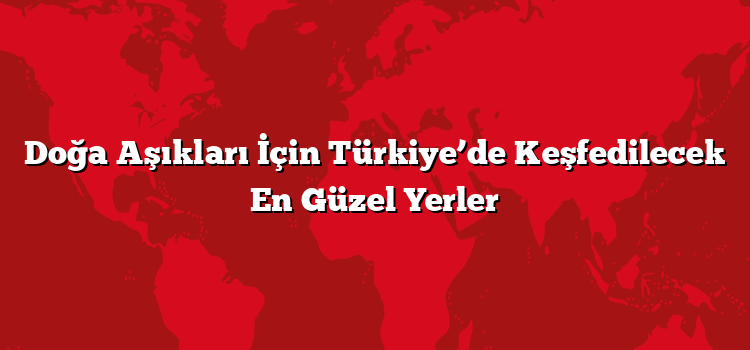 Doğa Aşıkları İçin Türkiye’de Keşfedilecek En Güzel Yerler