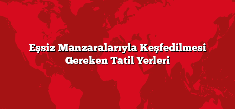 Eşsiz Manzaralarıyla Keşfedilmesi Gereken Tatil Yerleri